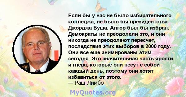 Если бы у нас не было избирательного колледжа, не было бы президентства Джорджа Буша. Алгор был бы избран. Демократы не преодолели это, и они никогда не преодолеют пересчет, последствия этих выборов в 2000 году. Они все 