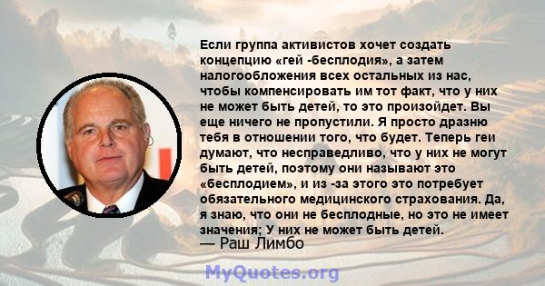 Если группа активистов хочет создать концепцию «гей -бесплодия», а затем налогообложения всех остальных из нас, чтобы компенсировать им тот факт, что у них не может быть детей, то это произойдет. Вы еще ничего не