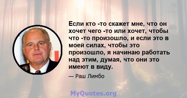 Если кто -то скажет мне, что он хочет чего -то или хочет, чтобы что -то произошло, и если это в моей силах, чтобы это произошло, я начинаю работать над этим, думая, что они это имеют в виду.