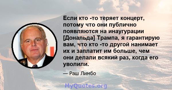 Если кто -то теряет концерт, потому что они публично появляются на инаугурации [Дональда] Трампа, я гарантирую вам, что кто -то другой нанимает их и заплатит им больше, чем они делали всякий раз, когда его уволили.