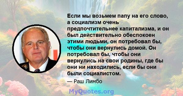 Если мы возьмем папу на его слово, а социализм очень предпочтительнее капитализма, и он был действительно обеспокоен этими людьми, он потребовал бы, чтобы они вернулись домой. Он потребовал бы, чтобы они вернулись на