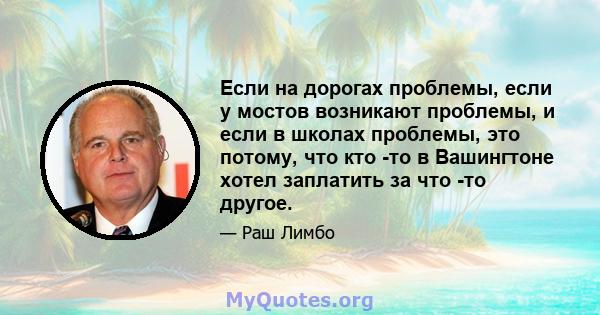 Если на дорогах проблемы, если у мостов возникают проблемы, и если в школах проблемы, это потому, что кто -то в Вашингтоне хотел заплатить за что -то другое.