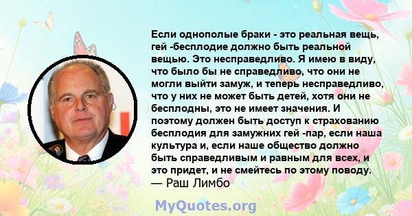 Если однополые браки - это реальная вещь, гей -бесплодие должно быть реальной вещью. Это несправедливо. Я имею в виду, что было бы не справедливо, что они не могли выйти замуж, и теперь несправедливо, что у них не может 