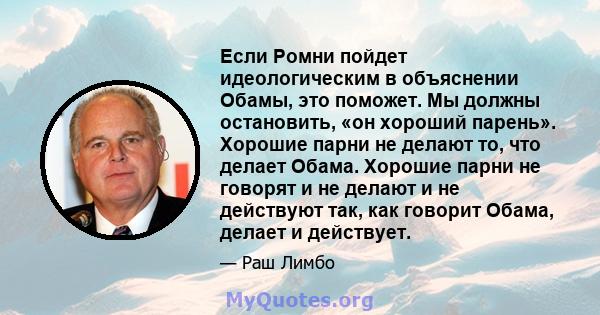 Если Ромни пойдет идеологическим в объяснении Обамы, это поможет. Мы должны остановить, «он хороший парень». Хорошие парни не делают то, что делает Обама. Хорошие парни не говорят и не делают и не действуют так, как