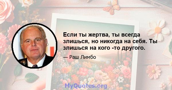 Если ты жертва, ты всегда злишься, но никогда на себя. Ты злишься на кого -то другого.