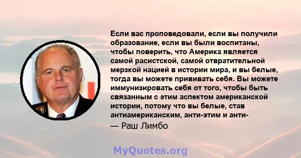 Если вас проповедовали, если вы получили образование, если вы были воспитаны, чтобы поверить, что Америка является самой расистской, самой отвратительной мерзкой нацией в истории мира, и вы белые, тогда вы можете