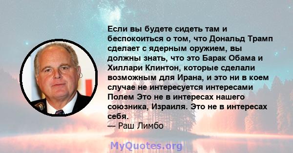 Если вы будете сидеть там и беспокоиться о том, что Дональд Трамп сделает с ядерным оружием, вы должны знать, что это Барак Обама и Хиллари Клинтон, которые сделали возможным для Ирана, и это ни в коем случае не