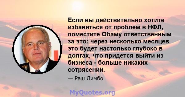 Если вы действительно хотите избавиться от проблем в НФЛ, поместите Обаму ответственным за это: через несколько месяцев это будет настолько глубоко в долгах, что придется выйти из бизнеса - больше никаких сотрясений.