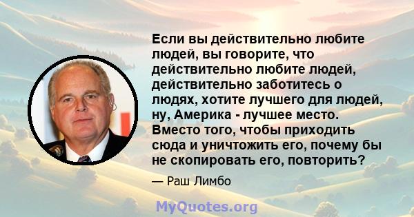 Если вы действительно любите людей, вы говорите, что действительно любите людей, действительно заботитесь о людях, хотите лучшего для людей, ну, Америка - лучшее место. Вместо того, чтобы приходить сюда и уничтожить