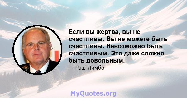 Если вы жертва, вы не счастливы. Вы не можете быть счастливы. Невозможно быть счастливым. Это даже сложно быть довольным.