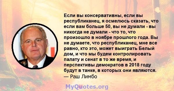 Если вы консервативны, если вы республиканец, я осмелюсь сказать, что если вам больше 50, вы не думали - вы никогда не думали - что то, что произошло в ноябре прошлого года. Вы не думаете, что республиканец, мне все