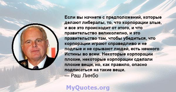 Если вы начнете с предположений, которые делают либералы, то, что корпорации злые, и все это происходит от этого, и что правительство великолепно, и это правительство там, чтобы убедиться, что корпорации играют