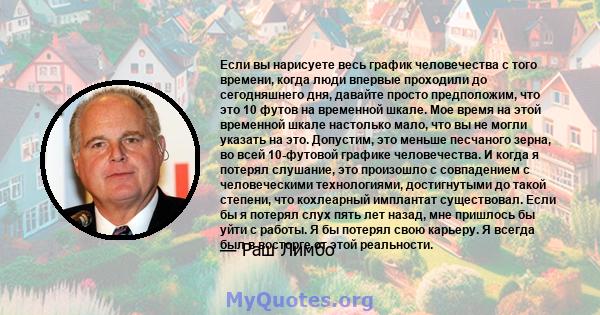 Если вы нарисуете весь график человечества с того времени, когда люди впервые проходили до сегодняшнего дня, давайте просто предположим, что это 10 футов на временной шкале. Мое время на этой временной шкале настолько