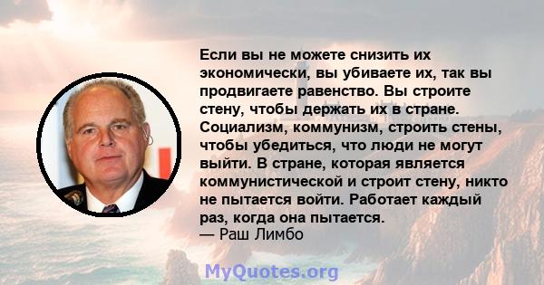 Если вы не можете снизить их экономически, вы убиваете их, так вы продвигаете равенство. Вы строите стену, чтобы держать их в стране. Социализм, коммунизм, строить стены, чтобы убедиться, что люди не могут выйти. В