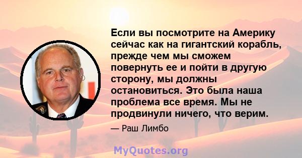 Если вы посмотрите на Америку сейчас как на гигантский корабль, прежде чем мы сможем повернуть ее и пойти в другую сторону, мы должны остановиться. Это была наша проблема все время. Мы не продвинули ничего, что верим.