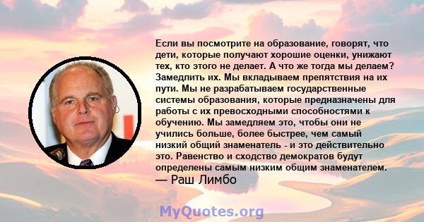 Если вы посмотрите на образование, говорят, что дети, которые получают хорошие оценки, унижают тех, кто этого не делает. А что же тогда мы делаем? Замедлить их. Мы вкладываем препятствия на их пути. Мы не разрабатываем