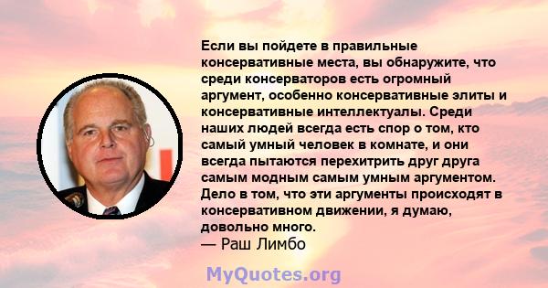 Если вы пойдете в правильные консервативные места, вы обнаружите, что среди консерваторов есть огромный аргумент, особенно консервативные элиты и консервативные интеллектуалы. Среди наших людей всегда есть спор о том,