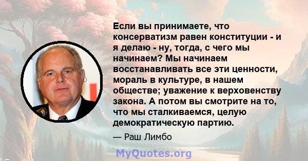 Если вы принимаете, что консерватизм равен конституции - и я делаю - ну, тогда, с чего мы начинаем? Мы начинаем восстанавливать все эти ценности, мораль в культуре, в нашем обществе; уважение к верховенству закона. А