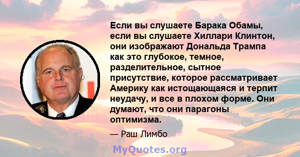 Если вы слушаете Барака Обамы, если вы слушаете Хиллари Клинтон, они изображают Дональда Трампа как это глубокое, темное, разделительное, сытное присутствие, которое рассматривает Америку как истощающаяся и терпит