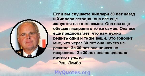 Если вы слушаете Хиллари 30 лет назад и Хиллари сегодня, она все еще жалуется на то же самое. Она все еще обещает исправить то же самое. Она все еще предполагает, что нам нужно решить одни и те же вещи. Это говорит мне, 