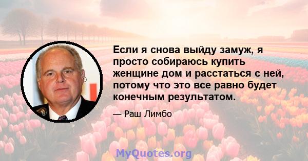 Если я снова выйду замуж, я просто собираюсь купить женщине дом и расстаться с ней, потому что это все равно будет конечным результатом.