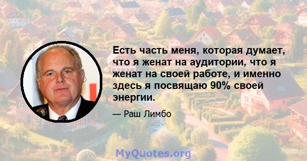 Есть часть меня, которая думает, что я женат на аудитории, что я женат на своей работе, и именно здесь я посвящаю 90% своей энергии.