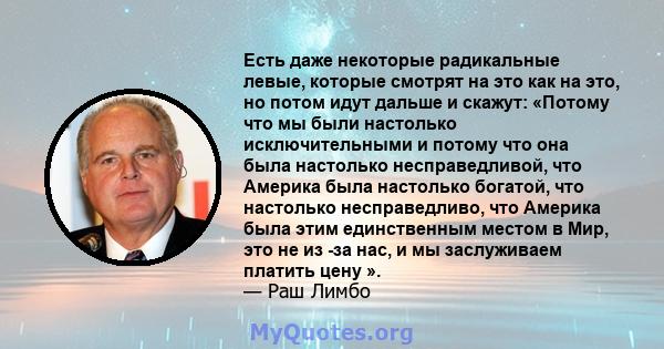 Есть даже некоторые радикальные левые, которые смотрят на это как на это, но потом идут дальше и скажут: «Потому что мы были настолько исключительными и потому что она была настолько несправедливой, что Америка была