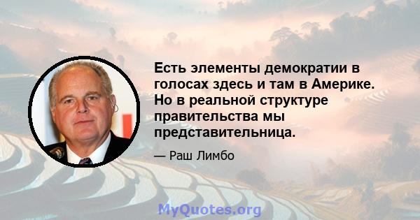 Есть элементы демократии в голосах здесь и там в Америке. Но в реальной структуре правительства мы представительница.