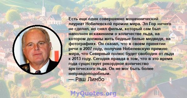 Есть еще один совершенно мошеннический лауреат Нобелевской премии мира. Эл Гор ничего не сделал, но снял фильм, который сам был наполнен искажением о количестве льда, на котором должны жить бедные белые медведя, на