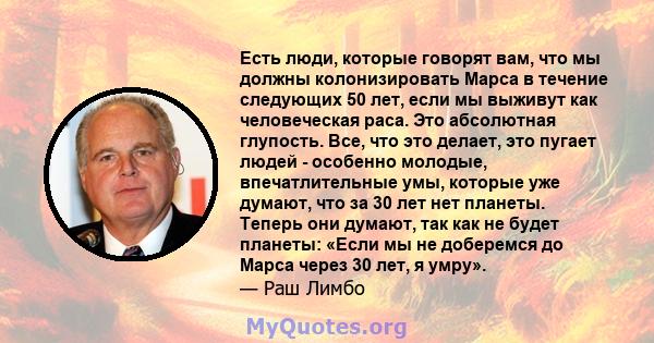 Есть люди, которые говорят вам, что мы должны колонизировать Марса в течение следующих 50 лет, если мы выживут как человеческая раса. Это абсолютная глупость. Все, что это делает, это пугает людей - особенно молодые,