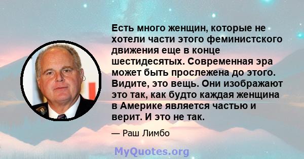 Есть много женщин, которые не хотели части этого феминистского движения еще в конце шестидесятых. Современная эра может быть прослежена до этого. Видите, это вещь. Они изображают это так, как будто каждая женщина в