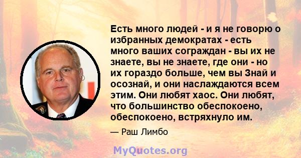 Есть много людей - и я не говорю о избранных демократах - есть много ваших сограждан - вы их не знаете, вы не знаете, где они - но их гораздо больше, чем вы Знай и осознай, и они наслаждаются всем этим. Они любят хаос.