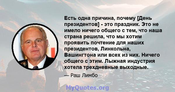 Есть одна причина, почему [День президентов] - это праздник. Это не имело ничего общего с тем, что наша страна решила, что мы хотим проявить почтение для наших президентов, Линкольна, Вашингтона или всех из них. Ничего