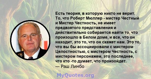 Есть теория, в которую никто не верит. То, что Роберт Мюллер - мистер Честный и Мистер Честность, не имеет предвзятого представления и действительно собирается найти то, что произошло в Белом доме, и все, что он