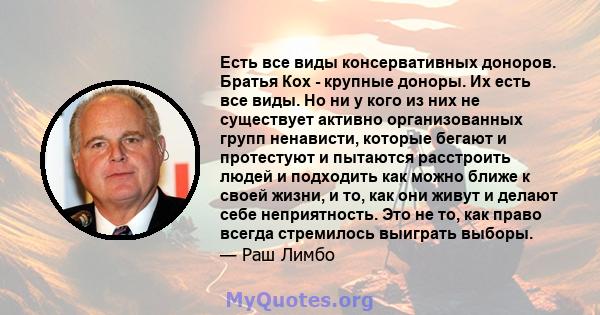 Есть все виды консервативных доноров. Братья Кох - крупные доноры. Их есть все виды. Но ни у кого из них не существует активно организованных групп ненависти, которые бегают и протестуют и пытаются расстроить людей и