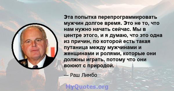 Эта попытка перепрограммировать мужчин долгое время. Это не то, что нам нужно начать сейчас. Мы в центре этого, и я думаю, что это одна из причин, по которой есть такая путаница между мужчинами и женщинами и ролями,