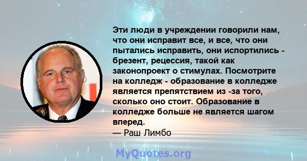 Эти люди в учреждении говорили нам, что они исправит все, и все, что они пытались исправить, они испортились - брезент, рецессия, такой как законопроект о стимулах. Посмотрите на колледж - образование в колледже