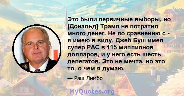 Это были первичные выборы, но [Дональд] Трамп не потратил много денег. Не по сравнению с - я имею в виду, Джеб Буш имел супер PAC в 115 миллионов долларов, и у него есть шесть делегатов. Это не мечта, но это то, о чем я 