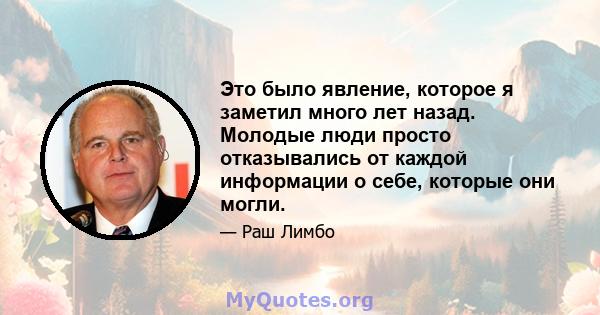 Это было явление, которое я заметил много лет назад. Молодые люди просто отказывались от каждой информации о себе, которые они могли.