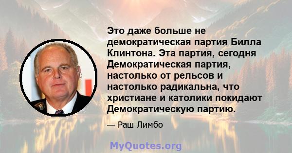 Это даже больше не демократическая партия Билла Клинтона. Эта партия, сегодня Демократическая партия, настолько от рельсов и настолько радикальна, что христиане и католики покидают Демократическую партию.