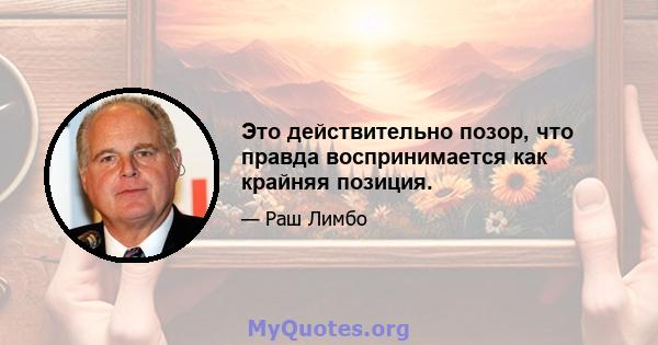 Это действительно позор, что правда воспринимается как крайняя позиция.