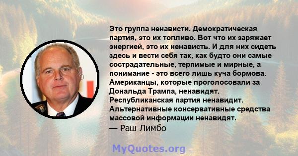 Это группа ненависти. Демократическая партия, это их топливо. Вот что их заряжает энергией, это их ненависть. И для них сидеть здесь и вести себя так, как будто они самые сострадательные, терпимые и мирные, а понимание