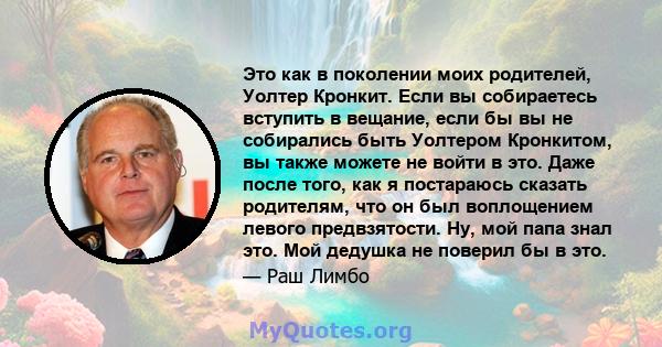 Это как в поколении моих родителей, Уолтер Кронкит. Если вы собираетесь вступить в вещание, если бы вы не собирались быть Уолтером Кронкитом, вы также можете не войти в это. Даже после того, как я постараюсь сказать