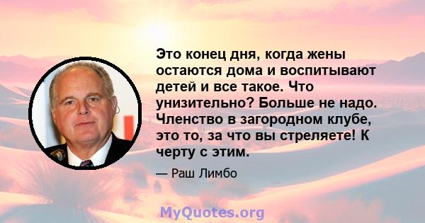 Это конец дня, когда жены остаются дома и воспитывают детей и все такое. Что унизительно? Больше не надо. Членство в загородном клубе, это то, за что вы стреляете! К черту с этим.