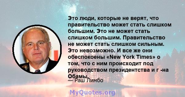 Это люди, которые не верят, что правительство может стать слишком большим. Это не может стать слишком большим. Правительство не может стать слишком сильным. Это невозможно. И все же они обеспокоены «New York Times» о