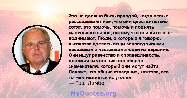 Это не должно быть правдой, когда левые рассказывают нам, что они действительно хотят, это помочь, помочь и поднять маленького парня, потому что они никого не поднимают. Люди, о которых я говорю, пытаются сделать вещи