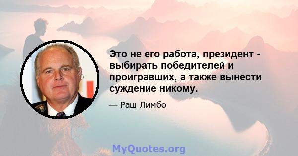 Это не его работа, президент - выбирать победителей и проигравших, а также вынести суждение никому.