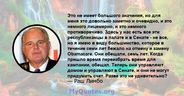 Это не имеет большого значения, но для меня это довольно заметно и очевидно, и это немного лицемерно, и это немного противоречиво. Здесь у нас есть все эти республиканцы в палате и в Сенате - не все, но я имею в виду