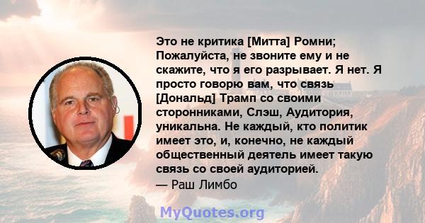 Это не критика [Митта] Ромни; Пожалуйста, не звоните ему и не скажите, что я его разрывает. Я нет. Я просто говорю вам, что связь [Дональд] Трамп со своими сторонниками, Слэш, Аудитория, уникальна. Не каждый, кто