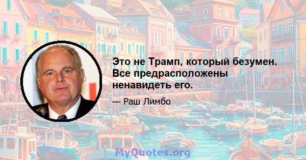 Это не Трамп, который безумен. Все предрасположены ненавидеть его.